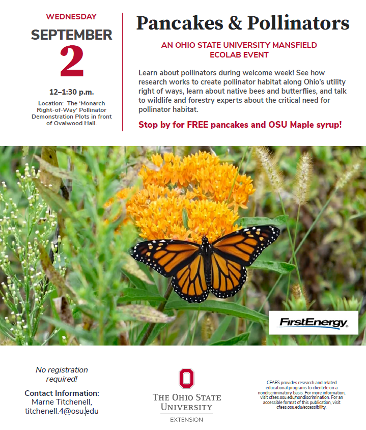 Pancakes & pollinators flyer. Event is on September 2nd from noon to 1:30 PM at the monarch right-of-way in front of Ovalwood Hall. Learn about pollinators during welcome week! See how research works to create pollinator habitat along Ohio’s utility right of ways, learn about native bees and butterflies, and talk to wildlife and forestry experts about the critical need for pollinator habitat. Contact Marne Titchenell at titchenelle.4@osu.edu for more information.